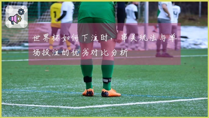 世界杯如何下注时，串关玩法与单场投注的优劣对比分析